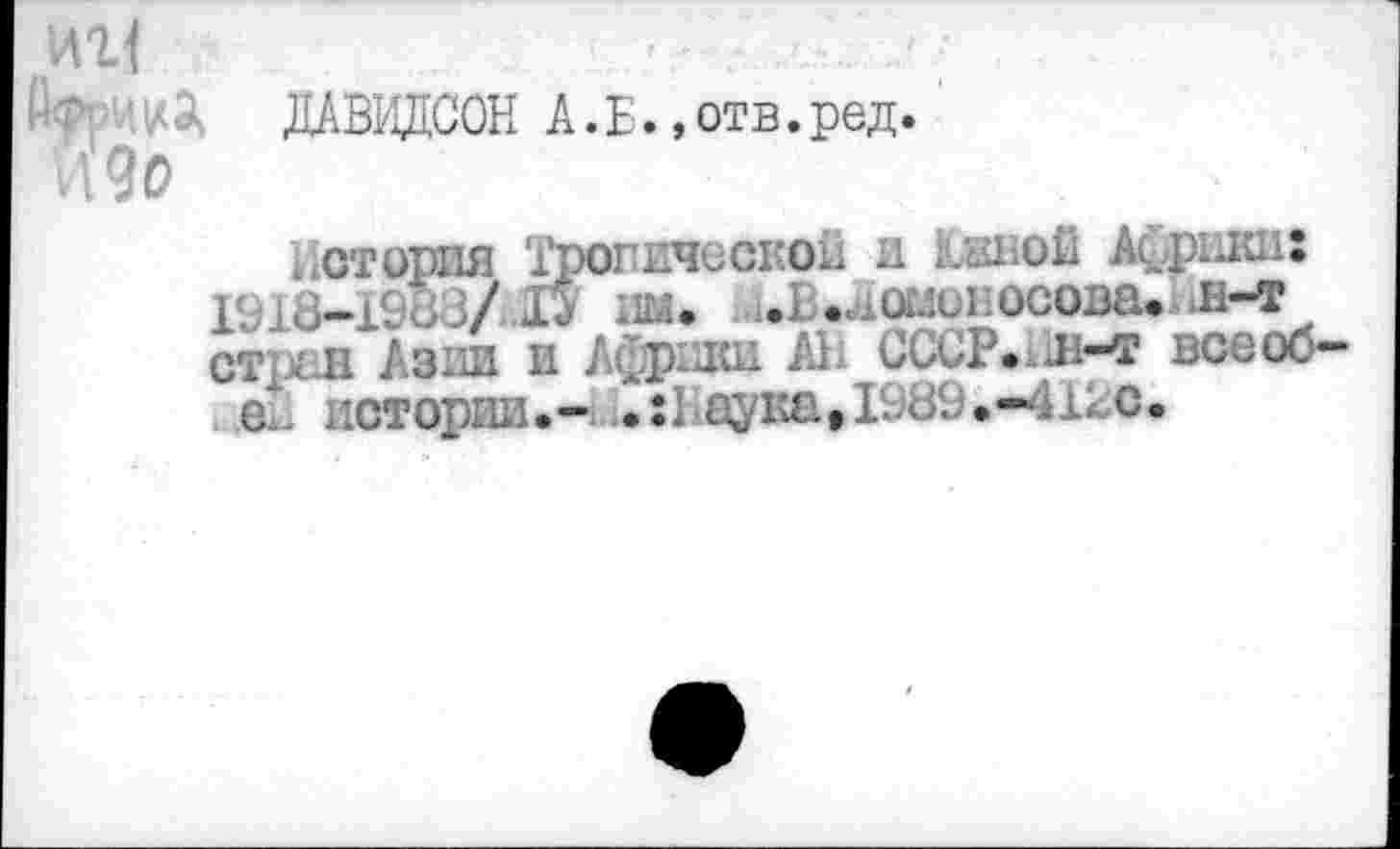 ﻿иг1	—	-
ДАВИДСОН А.Б.»отв.ред. идо
1 стория Тропической и Папой Африки: 191U-I988/ I* им. ^.Ломоносова, æ-t ст .и Азии и Африки Ali СССР.^л-т всеоо-
С- истории.- 2:Неука>198<.;»-412С.